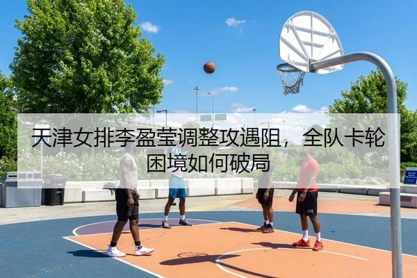 天津女排李盈莹调整攻遇阻，全队卡轮困境如何破局